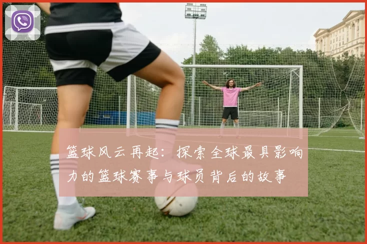 篮球风云再起：探索全球最具影响力的篮球赛事与球员背后的故事