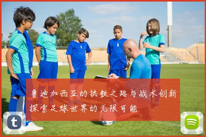 鲁迪加西亚的执教之路与战术创新探索足球世界的无限可能