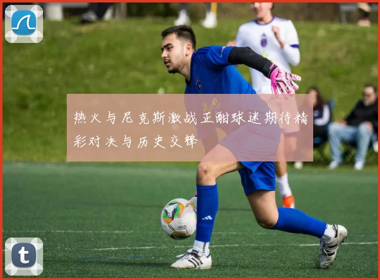 热火与尼克斯激战正酣球迷期待精彩对决与历史交锋