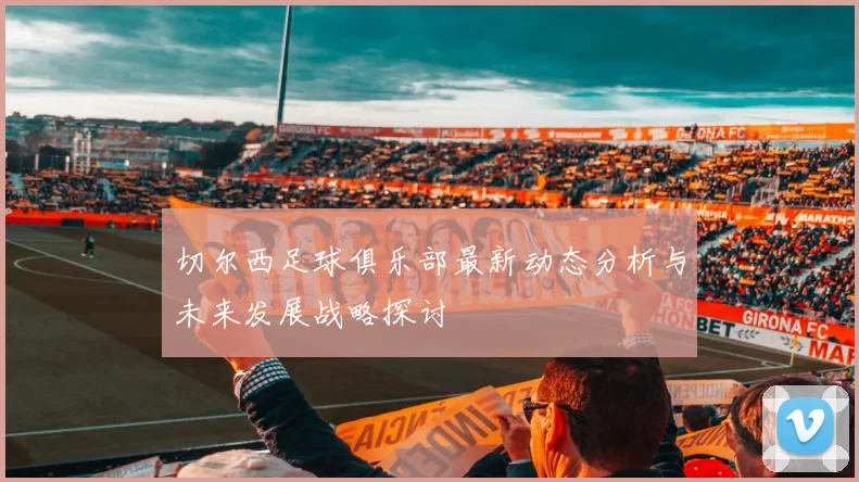 切尔西足球俱乐部最新动态分析与未来发展战略探讨