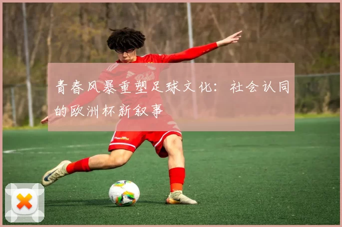 青春风暴重塑足球文化：社会认同的欧洲杯新叙事