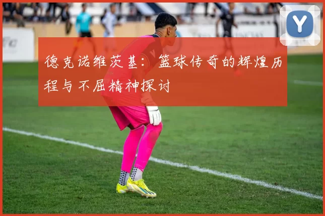 德克诺维茨基：篮球传奇的辉煌历程与不屈精神探讨