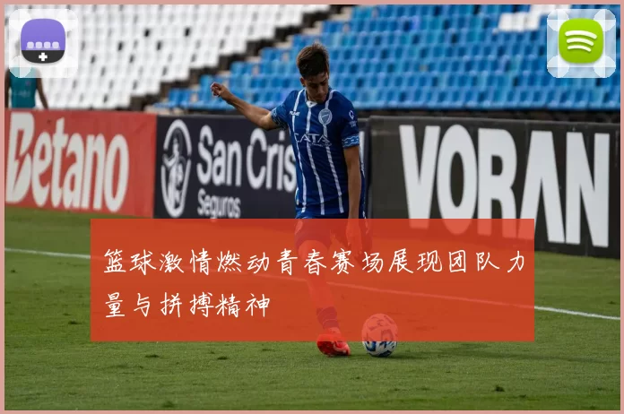 篮球激情燃动青春赛场展现团队力量与拼搏精神