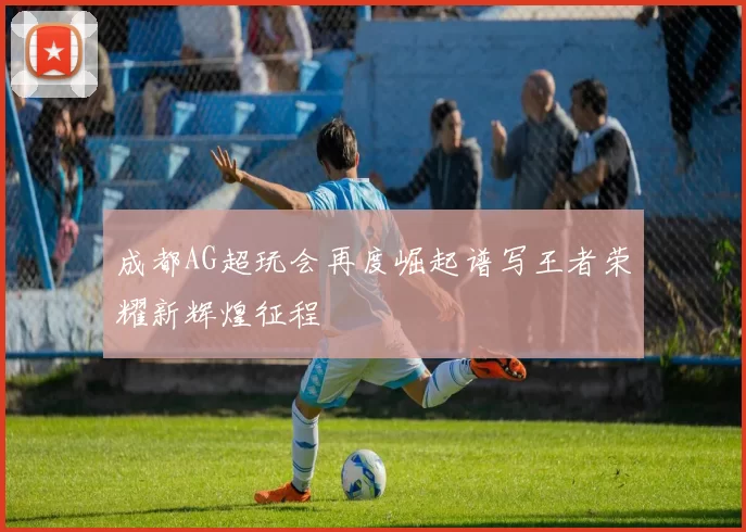 成都AG超玩会再度崛起谱写王者荣耀新辉煌征程