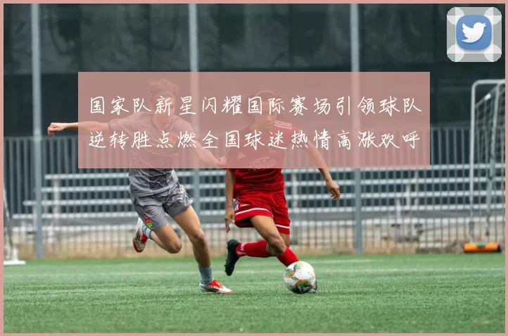 国家队新星闪耀国际赛场引领球队逆转胜点燃全国球迷热情高涨欢呼