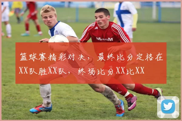 篮球赛精彩对决，最终比分定格在XX队胜XX队，终场比分XX比XX