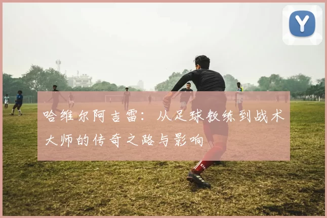 哈维尔阿吉雷：从足球教练到战术大师的传奇之路与影响