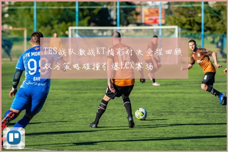 TES战队激战KT精彩对决全程回顾 双方策略碰撞引爆LCK赛场