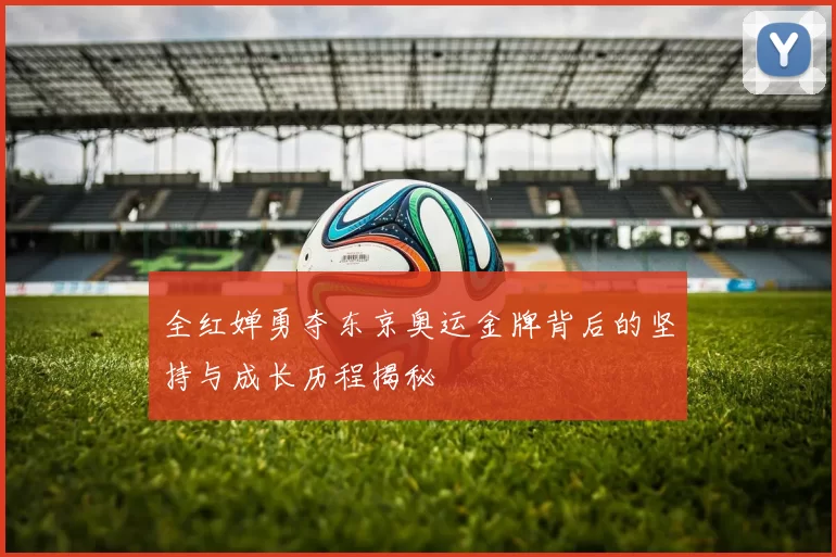 全红婵勇夺东京奥运金牌背后的坚持与成长历程揭秘