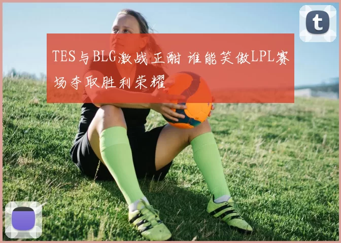 TES与BLG激战正酣 谁能笑傲LPL赛场夺取胜利荣耀