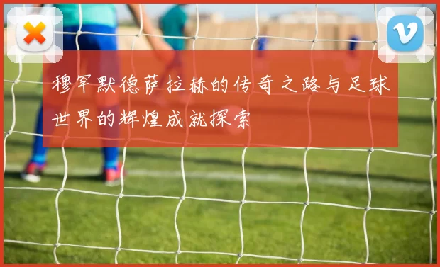 穆罕默德萨拉赫的传奇之路与足球世界的辉煌成就探索