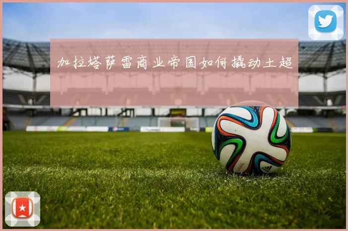 加拉塔萨雷商业帝国如何撬动土超