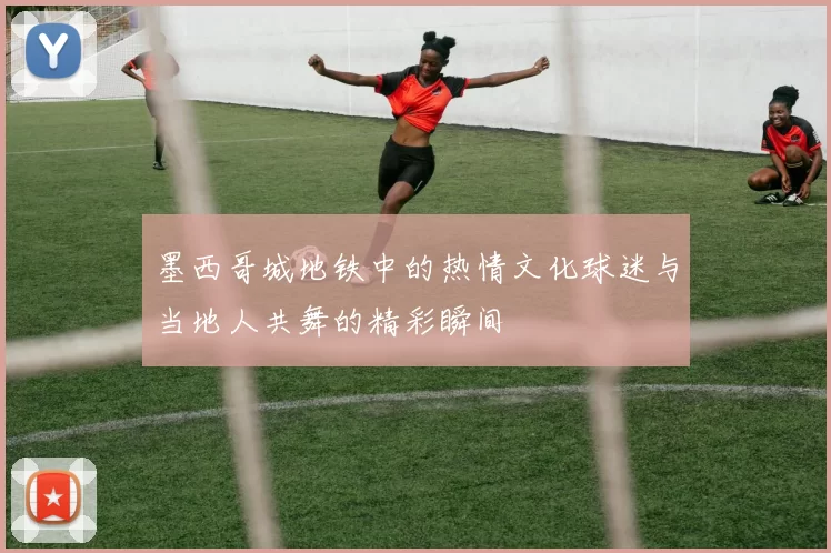 墨西哥城地铁中的热情文化球迷与当地人共舞的精彩瞬间