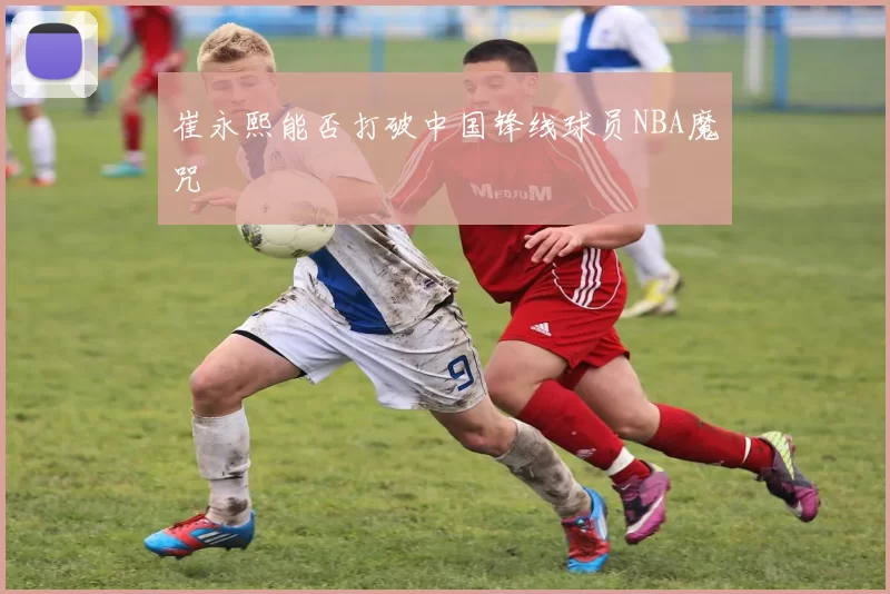 崔永熙能否打破中国锋线球员NBA魔咒