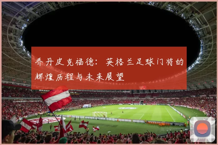 乔丹皮克福德：英格兰足球门将的辉煌历程与未来展望