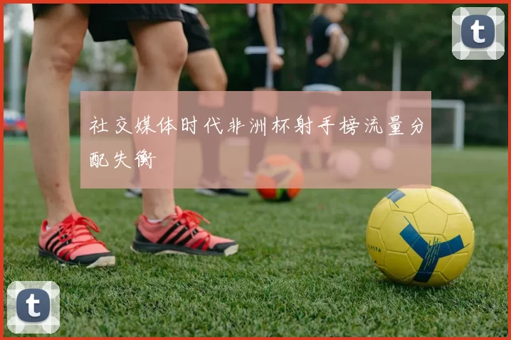 社交媒体时代非洲杯射手榜流量分配失衡
