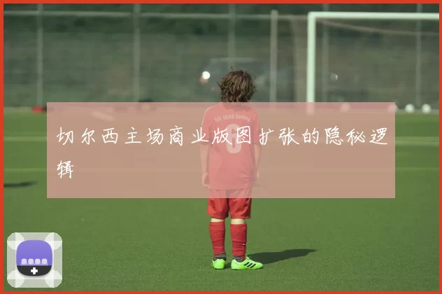 切尔西主场商业版图扩张的隐秘逻辑